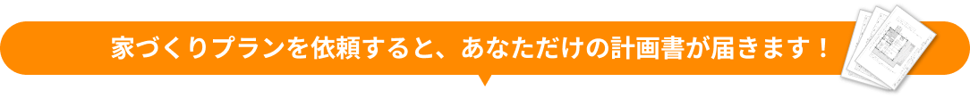 家づくりプランを依頼すると、あなただけの計画書が届きます！