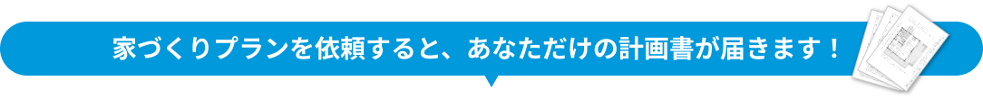 家づくりプランを依頼すると、あなただけの計画書が届きます！