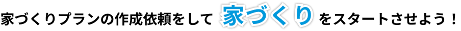 家づくりプランの作成依頼をして、家づくりをスタートさせよう！