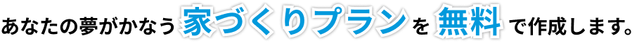 あなたの夢がかなう家づくりプランを無料で作成します。